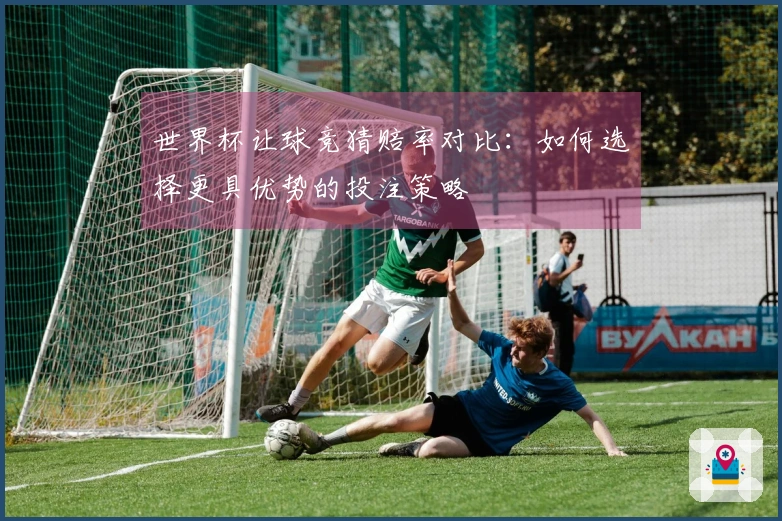世界杯让球竞猜赔率对比：如何选择更具优势的投注策略